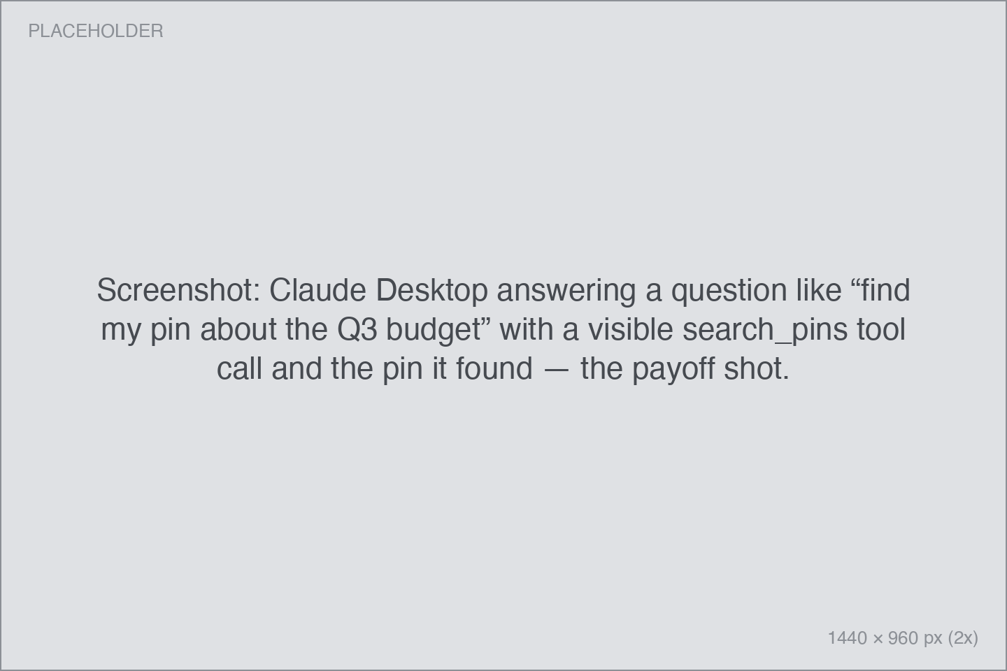Screenshot: Claude Desktop answering a question like “find my pin about the Q3 budget” with a visible search_pins tool call and the pin it found — the payoff shot. Claude Desktop answering a question like “find my pin about the Q3 budget” with a visible search_pins tool call and the pin it found — the payoff shot.