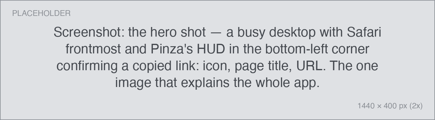 Screenshot: the hero shot — a busy desktop with Safari frontmost and Pinza's HUD in the bottom-left corner confirming a copied link: icon, page title, URL. The one image that explains the whole app. the hero shot — a busy desktop with Safari frontmost and Pinza's HUD in the bottom-left corner confirming a copied link: icon, page title, URL. The one image that explains the whole app.
